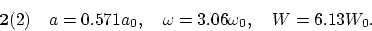 \begin{displaymath}
{\bf 2}(2)~~~ a = 0.571 a_0, ~~~ \omega = 3.06 \omega_0, ~~~ W = 6.13 W_0.
\end{displaymath}