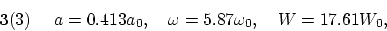 \begin{displaymath}
{\bf 3}(3) ~~~~ a = 0.413 a_0, ~~~ \omega = 5.87 \omega_0, ~~~ W = 17.61 W_0,
\end{displaymath}